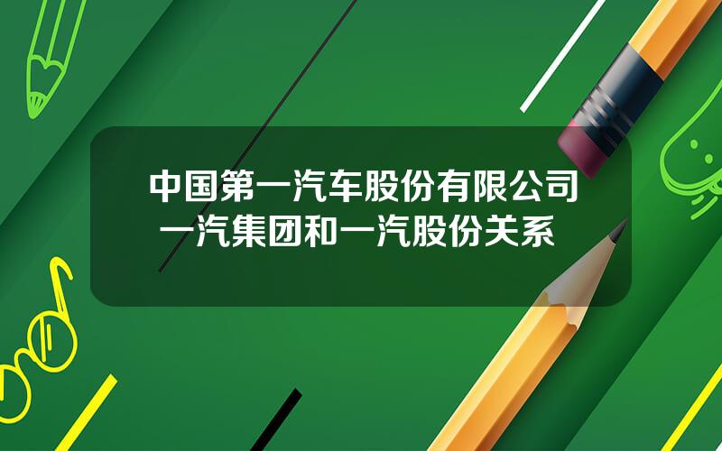 中国第一汽车股份有限公司 一汽集团和一汽股份关系